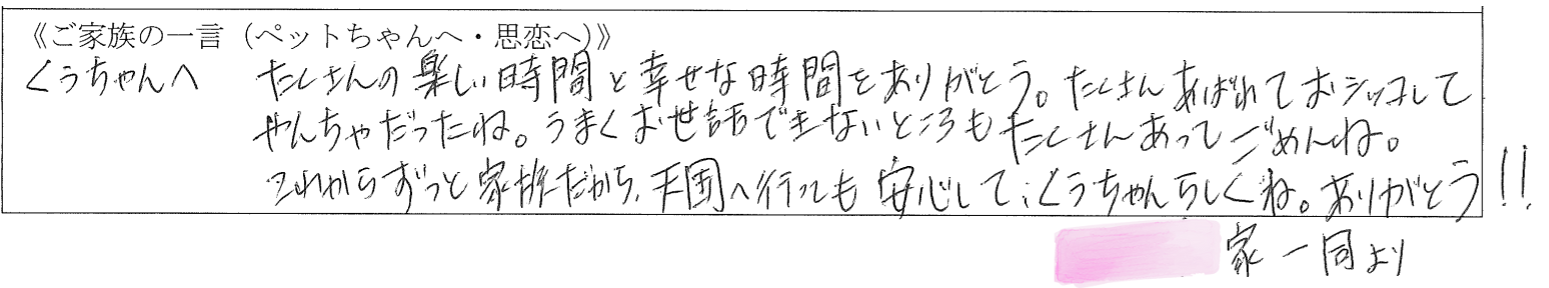 くぅちゃんへ。たくさんの楽しい時間と幸せな時間をありがとう。たくさん暴れておシッコしてやんちゃだったね。うまくお世話できないところもたくさんあってごめんね。これからずっと家族だから、天国へ行っても安心して、くぅちゃんらしくね。ありがとう！！