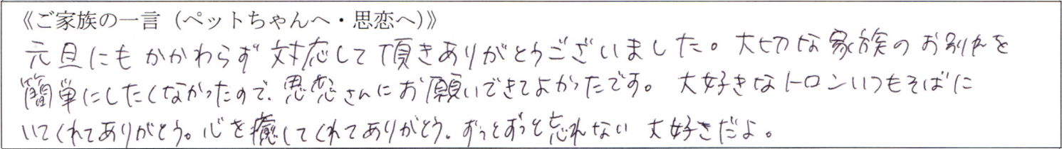 元旦にもかかわらず対応して頂きありがとうございました。大切な家族のお別れを簡単にしたくなかったので、思恋さんにお願いできてよかったです。大好きなトロンいつもそばにいてくれてありがとう。心を癒してくれてありがとう。ずっとずっと忘れない 大好きだよ。
