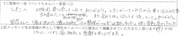 レオンへ。20年間寄り添ってくれてありがとう。レオンがいてくれたから乗りこえられた事・立ち直れた事、沢山あります。また会おうね。向こうで待っていて。ありがとう。思恋さんへ　　一度は決めた火葬の日時を、心の整理がつかず延期しました。快く変更を受けて下さったことに、心より深く御礼と感謝を申し上げます。